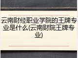 云南财经职业学院的王牌专业是什么(云南财院王牌专业)
