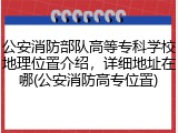 公安消防部队高等专科学校地理位置介绍，详细地址在哪(公安消防高专位置)