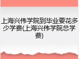 上海兴伟学院到毕业要花多少学费(上海兴伟学院总学费)