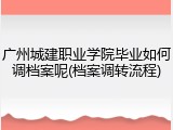 广州城建职业学院毕业如何调档案呢(档案调转流程)