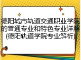 德阳城市轨道交通职业学院的普通专业和特色专业详解(德阳轨道学院专业解析)