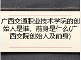 广西交通职业技术学院的创始人是谁，前身是什么(广西交院创始人及前身)
