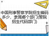 中国刑事警察学院招生编码多少，隶属哪个部门(警院招生代码部门)