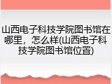 山西电子科技学院图书馆在哪里，怎么样(山西电子科技学院图书馆位置)