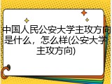 中国人民公安大学主攻方向是什么，怎么样(公安大学主攻方向)