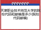 天津职业技术师范大学的院校代码和邮编是多少(院校代码邮编)