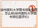 徐州医科大学图书馆在哪里，怎么样(徐州医科大学图书馆位置评价)