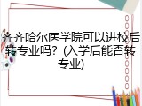 齐齐哈尔医学院可以进校后转专业吗？(入学后能否转专业)