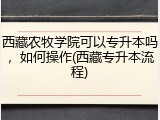 西藏农牧学院可以专升本吗，如何操作(西藏专升本流程)
