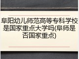 阜阳幼儿师范高等专科学校是国家重点大学吗(阜师是否国家重点)