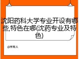 沈阳药科大学专业开设有哪些,特色在哪(沈药专业及特色)