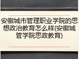 安徽城市管理职业学院的思想政治教育怎么样(安徽城管学院思政教育)