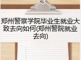 郑州警察学院毕业生就业大致去向如何(郑州警院就业去向)