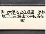 佛山大学地址在哪里，学校地理位置(佛山大学位置在哪)