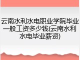 云南水利水电职业学院毕业一般工资多少钱(云南水利水电毕业薪资)