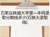 石家庄铁道大学是一本吗录取分数线多少(石铁大录取线)