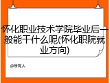 怀化职业技术学院毕业后一般能干什么呢(怀化职院就业方向)