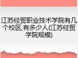 江苏经贸职业技术学院有几个校区,有多少人(江苏经贸学院规模)