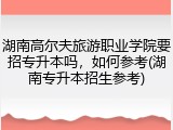 湖南高尔夫旅游职业学院要招专升本吗，如何参考(湖南专升本招生参考)