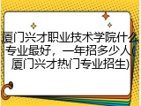 厦门兴才职业技术学院什么专业最好，一年招多少人(厦门兴才热门专业招生)