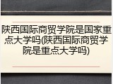 陕西国际商贸学院是国家重点大学吗(陕西国际商贸学院是重点大学吗)