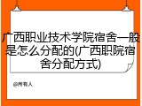 广西职业技术学院宿舍一般是怎么分配的(广西职院宿舍分配方式)