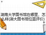 湖南大学图书馆在哪里，怎么样(湖大图书馆位置评价)