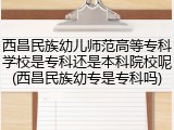 西昌民族幼儿师范高等专科学校是专科还是本科院校呢(西昌民族幼专是专科吗)
