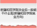 新疆和田学院毕业后一般能干什么呢(新疆和田学院就业方向)