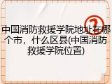 中国消防救援学院地址在哪个市，什么区县(中国消防救援学院位置)