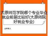 太原师范学院哪个专业毕业就业前景比较好(太原师院好就业专业)