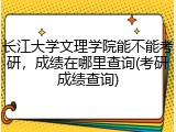 长江大学文理学院能不能考研，成绩在哪里查询(考研成绩查询)