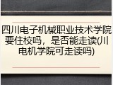 四川电子机械职业技术学院要住校吗，是否能走读(川电机学院可走读吗)