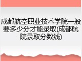 成都航空职业技术学院一般要多少分才能录取(成都航院录取分数线)