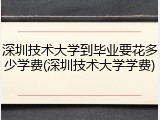 深圳技术大学到毕业要花多少学费(深圳技术大学学费)