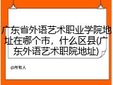 广东省外语艺术职业学院地址在哪个市，什么区县(广东外语艺术职院地址)