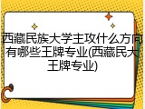 西藏民族大学主攻什么方向有哪些王牌专业(西藏民大王牌专业)