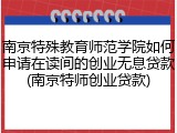 南京特殊教育师范学院如何申请在读间的创业无息贷款(南京特师创业贷款)