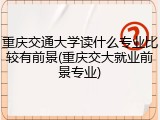 重庆交通大学读什么专业比较有前景(重庆交大就业前景专业)