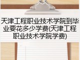 天津工程职业技术学院到毕业要花多少学费(天津工程职业技术学院学费)
