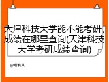 天津科技大学能不能考研，成绩在哪里查询(天津科技大学考研成绩查询)
