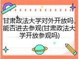 甘肃政法大学对外开放吗，能否进去参观(甘肃政法大学开放参观吗)