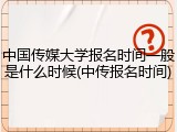 中国传媒大学报名时间一般是什么时候(中传报名时间)