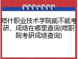 喀什职业技术学院能不能考研，成绩在哪里查询(喀职院考研成绩查询)