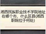 湘西民族职业技术学院地址在哪个市，什么区县(湘西职院位于何处)