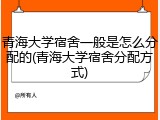 青海大学宿舍一般是怎么分配的(青海大学宿舍分配方式)