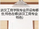 武汉工商学院专业开设有哪些,特色在哪(武汉工商专业特色)