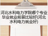河北水利电力学院哪个专业毕业就业前景比较好(河北水利电力就业好)