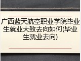 广西蓝天航空职业学院毕业生就业大致去向如何(毕业生就业去向)