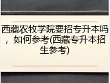 西藏农牧学院要招专升本吗，如何参考(西藏专升本招生参考)